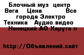 Блочный муз. центр “Вега“ › Цена ­ 8 999 - Все города Электро-Техника » Аудио-видео   . Ненецкий АО,Харута п.